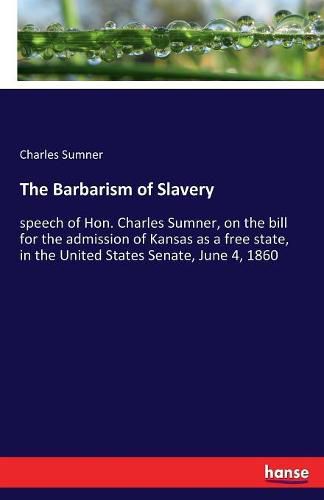 Cover image for The Barbarism of Slavery: speech of Hon. Charles Sumner, on the bill for the admission of Kansas as a free state, in the United States Senate, June 4, 1860