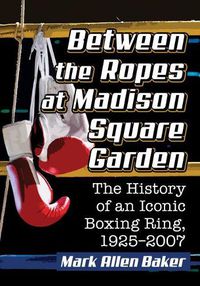 Cover image for Between the Ropes at Madison Square Garden: The History of an Iconic Boxing Ring, 1925-2007