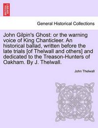 Cover image for John Gilpin's Ghost: Or the Warning Voice of King Chanticleer. an Historical Ballad, Written Before the Late Trials [of Thelwall and Others] and Dedicated to the Treason-Hunters of Oakham. by J. Thelwall.