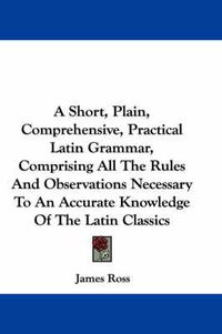 Cover image for A Short, Plain, Comprehensive, Practical Latin Grammar, Comprising All the Rules and Observations Necessary to an Accurate Knowledge of the Latin Classics