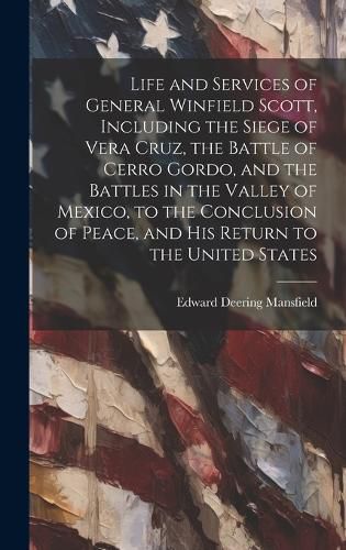 Life and Services of General Winfield Scott, Including the Siege of Vera Cruz, the Battle of Cerro Gordo, and the Battles in the Valley of Mexico, to the Conclusion of Peace, and his Return to the United States