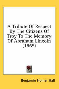 Cover image for A Tribute of Respect by the Citizens of Troy to the Memory of Abraham Lincoln (1865)