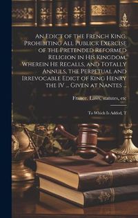 Cover image for An Edict of the French King, Prohibiting all Publick Exercise of the Pretended Reformed Religion in his Kingdom, Wherein he Recalls, and Totally Annuls, the Perpetual and Irrevocable Edict of King Henry the IV ... Given at Nantes ...; to Which is Added, T