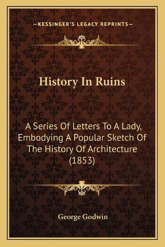 Cover image for History in Ruins: A Series of Letters to a Lady, Embodying a Popular Sketch of the History of Architecture (1853)