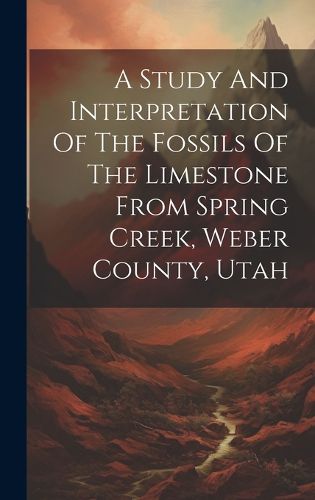 Cover image for A Study And Interpretation Of The Fossils Of The Limestone From Spring Creek, Weber County, Utah