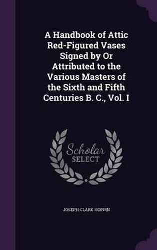 A Handbook of Attic Red-Figured Vases Signed by or Attributed to the Various Masters of the Sixth and Fifth Centuries B. C., Vol. I