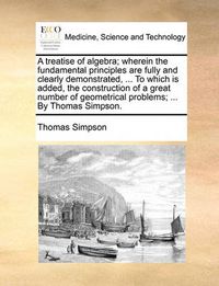 Cover image for A Treatise of Algebra; Wherein the Fundamental Principles Are Fully and Clearly Demonstrated, ... to Which Is Added, the Construction of a Great Number of Geometrical Problems; ... by Thomas Simpson.