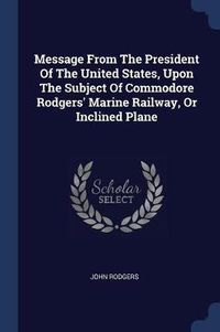 Cover image for Message from the President of the United States, Upon the Subject of Commodore Rodgers' Marine Railway, or Inclined Plane