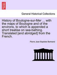 Cover image for History of Boulogne-Sur-Mer ... with the Maps of Boulogne and of the Environs, to Which Is Appended a Short Treatise on Sea-Bathing. Translated [And Abridged] from the French.