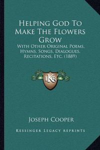 Cover image for Helping God to Make the Flowers Grow: With Other Original Poems, Hymns, Songs, Dialogues, Recitations, Etc. (1889)