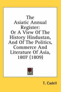 Cover image for The Asiatic Annual Register: Or a View of the History Hindustan, and of the Politics, Commerce and Literature of Asia, 1807 (1809)