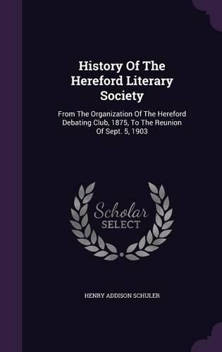 Cover image for History of the Hereford Literary Society: From the Organization of the Hereford Debating Club, 1875, to the Reunion of Sept. 5, 1903