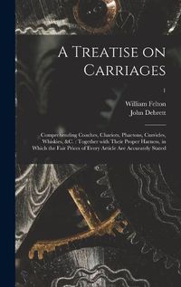 Cover image for A Treatise on Carriages: Comprehending Coaches, Chariots, Phaetons, Curricles, Whiskies, &c.: Together With Their Proper Harness, in Which the Fair Prices of Every Article Are Accurately Stated; 1