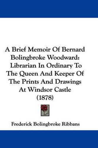 Cover image for A Brief Memoir of Bernard Bolingbroke Woodward: Librarian in Ordinary to the Queen and Keeper of the Prints and Drawings at Windsor Castle (1878)