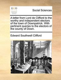 Cover image for A Letter from Lord de Clifford to the Worthy and Independent Electors of the Town of Downpatrick. with Pertinent Queries to the Electors of the County of Down.