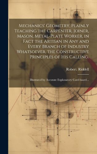 Mechanics' Geometry, Plainly Teaching the Carpenter, Joiner, Mason, Metal-plate Worker, in Fact the Artisan in Any and Every Branch of Industry Whatsoever, the Constructive Principles of His Calling.