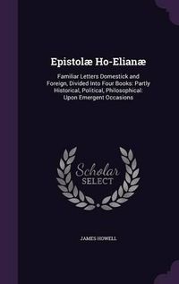 Cover image for Epistolae Ho-Elianae: Familiar Letters Domestick and Foreign, Divided Into Four Books: Partly Historical, Political, Philosophical: Upon Emergent Occasions