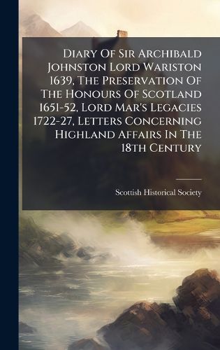 Cover image for Diary Of Sir Archibald Johnston Lord Wariston 1639, The Preservation Of The Honours Of Scotland 1651-52, Lord Mar's Legacies 1722-27, Letters Concerning Highland Affairs In The 18th Century