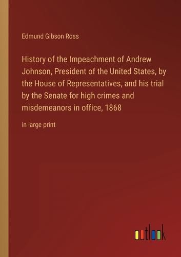 Cover image for History of the Impeachment of Andrew Johnson, President of the United States, by the House of Representatives, and his trial by the Senate for high crimes and misdemeanors in office, 1868