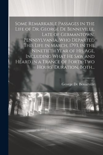 Some Remarkable Passages in the Life of Dr. George De Benneville, Late of Germantown, Pennsylvania, Who Departed This Life in March, 1793, in the Ninetieth Year of His Age, Including What He Saw and Heard in a Trance of Forty-two Hours' Duration, Both...