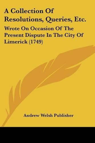 Cover image for A Collection of Resolutions, Queries, Etc.: Wrote on Occasion of the Present Dispute in the City of Limerick (1749)