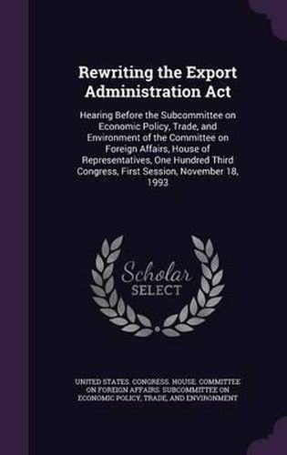 Cover image for Rewriting the Export Administration ACT: Hearing Before the Subcommittee on Economic Policy, Trade, and Environment of the Committee on Foreign Affairs, House of Representatives, One Hundred Third Congress, First Session, November 18, 1993