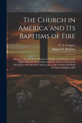 The Church in America and its Baptisms of Fire; Being an Account of the Progress of Religion in America, in the Eighteenth and Nineteenth Centuries, as Seen in the Great Revivals in the Christian Church, and in the Growth and Work of Various Religious Bod