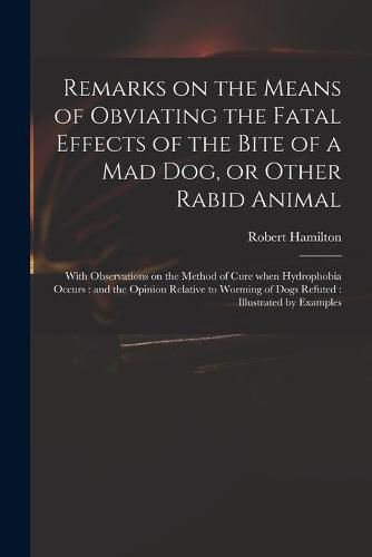 Cover image for Remarks on the Means of Obviating the Fatal Effects of the Bite of a Mad Dog, or Other Rabid Animal: With Observations on the Method of Cure When Hydrophobia Occurs: and the Opinion Relative to Worming of Dogs Refuted: Illustrated by Examples