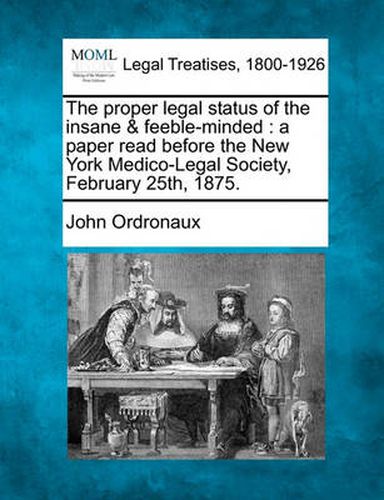 Cover image for The Proper Legal Status of the Insane & Feeble-Minded: A Paper Read Before the New York Medico-Legal Society, February 25th, 1875.