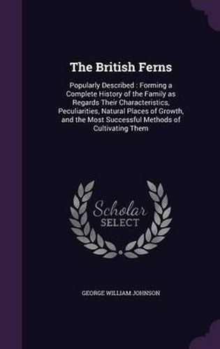 Cover image for The British Ferns: Popularly Described: Forming a Complete History of the Family as Regards Their Characteristics, Peculiarities, Natural Places of Growth, and the Most Successful Methods of Cultivating Them