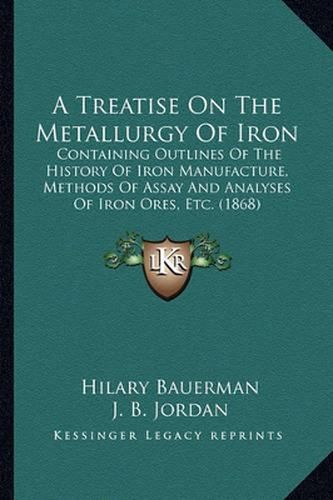 A Treatise on the Metallurgy of Iron: Containing Outlines of the History of Iron Manufacture, Methods of Assay and Analyses of Iron Ores, Etc. (1868)