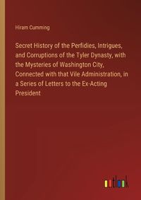 Cover image for Secret History of the Perfidies, Intrigues, and Corruptions of the Tyler Dynasty, with the Mysteries of Washington City, Connected with that Vile Administration, in a Series of Letters to the Ex-Acting President