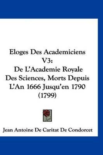 Cover image for Loges Des Academiciens V3: de L'Academie Royale Des Sciences, Morts Depuis L'An 1666 Jusqu'en 1790 (1799)