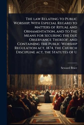 Cover image for The law Relating to Public Worship; With Especial Regard to Matters of Ritual and Ornamentation, and to the Means for Securing the due Observance Thereof; and Containing the Public Worship Regulation act, 1874, the Church Discipline act, the Statutes of U