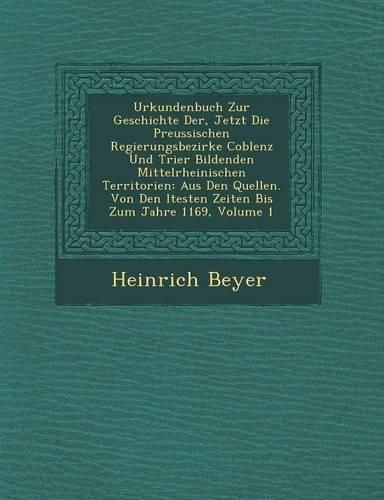 Cover image for Urkundenbuch Zur Geschichte Der, Jetzt Die Preussischen Regierungsbezirke Coblenz Und Trier Bildenden Mittelrheinischen Territorien: Aus Den Quellen. Von Den Ltesten Zeiten Bis Zum Jahre 1169, Volume 1