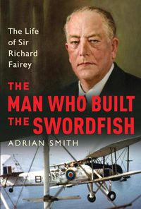 Cover image for The Man Who Built the Swordfish: The Life of Sir Richard Fairey, 1887-1956