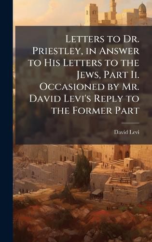 Cover image for Letters to Dr. Priestley, in Answer to His Letters to the Jews, Part Ii. Occasioned by Mr. David Levi's Reply to the Former Part