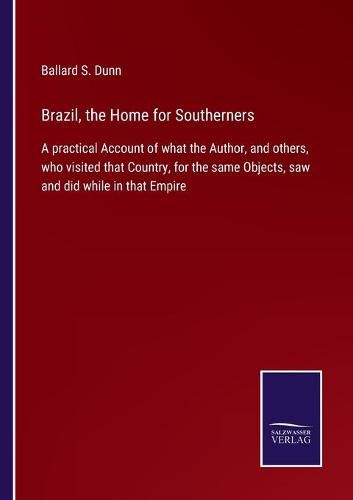 Brazil, the Home for Southerners: A practical Account of what the Author, and others, who visited that Country, for the same Objects, saw and did while in that Empire