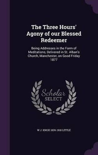 Cover image for The Three Hours' Agony of Our Blessed Redeemer: Being Addresses in the Form of Meditations, Delivered in St. Alban's Church, Manchester, on Good Friday 1877