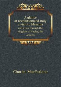 Cover image for A glance at revolutionized Italy a visit to Messina and a tour through the kingdom of Naples, the Abruzzi