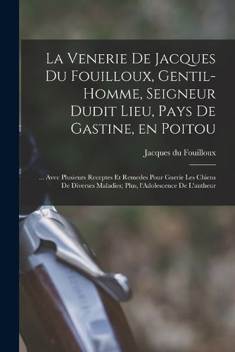 Cover image for La venerie de Jacques du Fouilloux, gentil-homme, seigneur dudit lieu, pays de Gastine, en Poitou; ... avec plusieurs receptes et remedes pour guerir les chiens de diverses maladies; plus, l'Adolescence de l'autheur