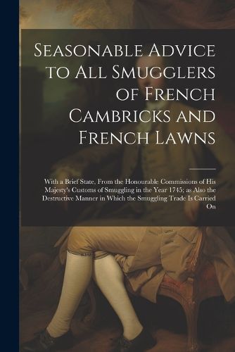 Cover image for Seasonable Advice to all Smugglers of French Cambricks and French Lawns; With a Brief State, From the Honourable Commissions of His Majesty's Customs of Smuggling in the Year 1745; as Also the Destructive Manner in Which the Smuggling Trade is Carried On