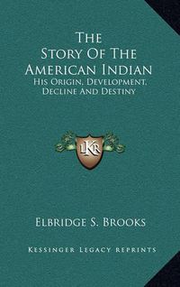 Cover image for The Story of the American Indian: His Origin, Development, Decline and Destiny