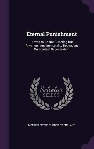 Eternal Punishment: Proved to Be Not Suffering But Privation: And Immortality Dependent on Spiritual Regeneration