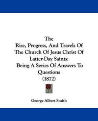 Cover image for The Rise, Progress, and Travels of the Church of Jesus Christ of Latter-Day Saints: Being a Series of Answers to Questions (1872)