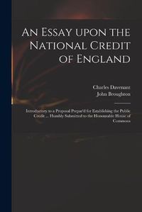 Cover image for An Essay Upon the National Credit of England: Introductory to a Proposal Prepar'd for Establishing the Public Credit ... Humbly Submitted to the Honourable House of Commons