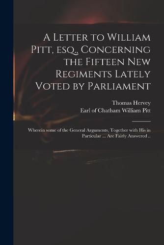 Cover image for A Letter to William Pitt, Esq., Concerning the Fifteen New Regiments Lately Voted by Parliament: Wherein Some of the General Arguments, Together With His in Particular ... Are Fairly Answered ..