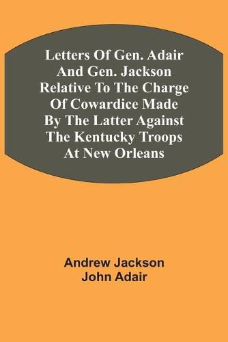 Letters Of Gen. Adair And Gen. Jackson Relative To The Charge Of Cowardice Made By The Latter Against The Kentucky Troops At New Orleans