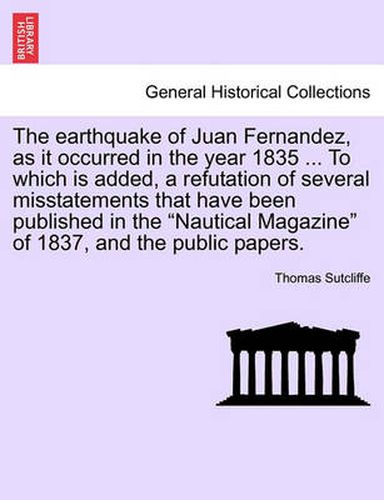 Cover image for The Earthquake of Juan Fernandez, as It Occurred in the Year 1835 ... to Which Is Added, a Refutation of Several Misstatements That Have Been Published in the Nautical Magazine of 1837, and the Public Papers.