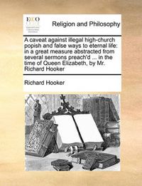 Cover image for A Caveat Against Illegal High-Church Popish and False Ways to Eternal Life: In a Great Measure Abstracted from Several Sermons Preach'd ... in the Time of Queen Elizabeth, by Mr. Richard Hooker